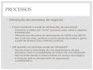 PROCESSOS

• Otimização dos processos de negócios

  • Como monitorar e medir as otimizações de processos?
    • Conhecer os efeitos dos “novos” processos sobre metas e objetivos
      estabelecidos.
    • Utilização de indicadores de desempenho do ANTES e dos DEPOIS.
    • Sem a foto do antes, perde-se a oportunidade de analisar o ganho
      a partir de diversos ciclos (melhoria contínua)

  • Até quando um processo pode ser otimizado?
    • Quanto maior a maturidade de uma organização e de seus
      processos, maior é a possibilidade de sucesso de uma otimização.
    • Não há limites devido a diversos fatores, ex: avanço tecnológico.
    • A limitação está no planejamento da organização,
      custoXbenefício.
 