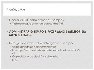 PESSOAS

• Como VOCÊ administra seu tempo?
 • Teste entregue antes da apresentação!!!


• ADMINISTRAR O TEMPO É FAZER MAIS E MELHOR EM
  MENOS TEMPO.

• Inimigos da boa administração do tempo
 • Velhos hábitos e comportamentos
 • Interrupções constantes (chefe, e-mail, telefone, SMS,
   etc...)
 • Capacidade de decisão / dizer não.
 • Etc...
 