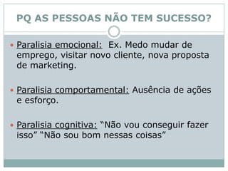 PQ AS PESSOAS NÃO TEM SUCESSO?Paralisia emocional:  Ex. Medo mudar de emprego, visitar novo cliente, nova proposta de marketing. Paralisia comportamental: Ausência de ações e esforço. Paralisia cognitiva: “Não vou conseguir fazer isso” “Não sou bom nessas coisas”