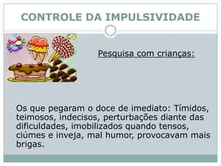 CONTROLE DA IMPULSIVIDADEPesquisa com crianças:	Os que pegaram o doce de imediato: Tímidos, teimosos, indecisos, perturbações diante das dificuldades, imobilizados quando tensos, ciúmes e inveja, mal humor, provocavam mais brigas. 
