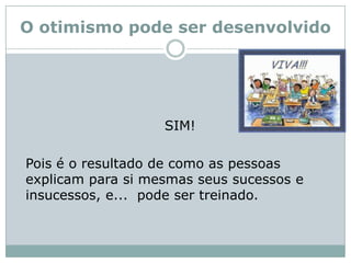 O otimismo pode ser desenvolvido 	SIM!	Pois é o resultado de como as pessoas explicam para si mesmas seus sucessos e insucessos, e...  pode ser treinado.