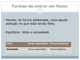 Formas de entrar em fluxo:Manter, de forma deliberada, uma aguda atenção no que está sendo feito. Equilibrar  tédio e ansiedade.