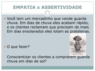 EMPATIA x ASSERTIVIDADEVocê tem um mercadinho que vende guarda chuva. Em dias de chuva eles acabam rápido, e os clientes reclamam que precisam de mais. Em dias ensolarados eles lotam as prateleiras. O que fazer?	Conscientizar os clientes a comprarem guarda chuva em dias de sol? 
