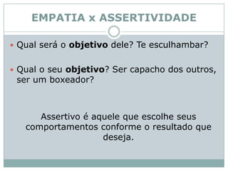 EMPATIA x ASSERTIVIDADEQual será o objetivo dele? Te esculhambar? Qual o seu objetivo? Ser capacho dos outros, ser um boxeador?  	Assertivo é aquele que escolhe seus comportamentos conforme o resultado que deseja. 