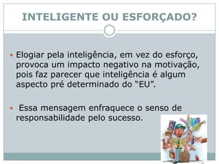INTELIGENTE OU ESFORÇADO?Elogiar pela inteligência, em vez do esforço, provoca um impacto negativo na motivação, pois faz parecer que inteligência é algum aspecto pré determinado do “EU”. Essa mensagem enfraquece o senso de responsabilidade pelo sucesso. 