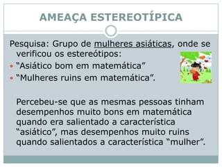 AMEAÇA ESTEREOTÍPICA Pesquisa: Grupo de mulheres asiáticas, onde se verificou os estereótipos: “Asiático bom em matemática”  “Mulheres ruins em matemática”. 	Percebeu-se que as mesmas pessoas tinham desempenhos muito bons em matemática quando era salientado a característica “asiático”, mas desempenhos muito ruins quando salientados a característica “mulher”. 