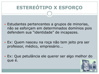ESTEREÓTIPO X ESFORÇOEstudantes pertencentes a grupos de minorias, não se esforçam em determinados domínios pois defendem sua “identidade” de incapazes.Ex: Quem nasceu na roça não tem jeito pra ser professor, médico, empresário...Ex: Que petulância ele querer ser algo melhor do que é.