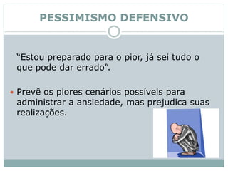PESSIMISMO DEFENSIVO	“Estou preparado para o pior, já sei tudo o que pode dar errado”. Prevê os piores cenários possíveis para administrar a ansiedade, mas prejudica suas realizações. 