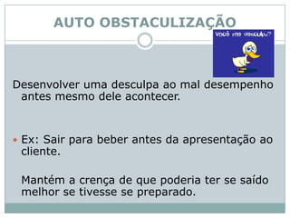 AUTO OBSTACULIZAÇÃODesenvolver uma desculpa ao mal desempenho antes mesmo dele acontecer. Ex: Sair para beber antes da apresentação ao cliente.	Mantém a crença de que poderia ter se saído melhor se tivesse se preparado. 
