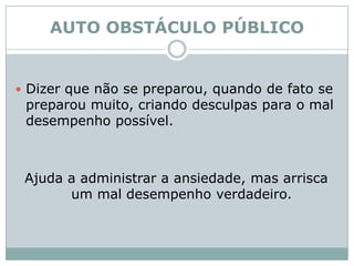 AUTO OBSTÁCULO PÚBLICODizer que não se preparou, quando de fato se preparou muito, criando desculpas para o mal desempenho possível. Ajuda a administrar a ansiedade, mas arrisca um mal desempenho verdadeiro. 