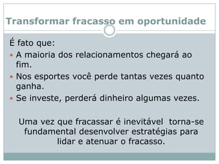 Transformar fracasso em oportunidadeÉ fato que: A maioria dos relacionamentos chegará ao fim. Nos esportes você perde tantas vezes quanto ganha. Se investe, perderá dinheiro algumas vezes. 	Uma vez que fracassar é inevitável  torna-se fundamental desenvolver estratégias para lidar e atenuar o fracasso.