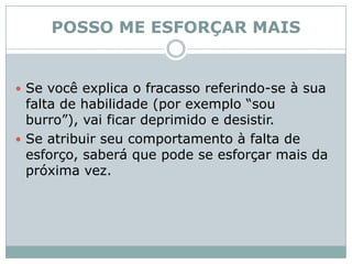 POSSO ME ESFORÇAR MAISSe você explica o fracasso referindo-se à sua falta de habilidade (por exemplo “sou burro”), vai ficar deprimido e desistir.Se atribuir seu comportamento à falta de esforço, saberá que pode se esforçar mais da próxima vez. 