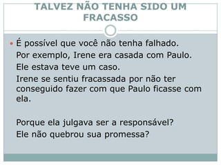 TALVEZ NÃO TENHA SIDO UM FRACASSOÉ possível que você não tenha falhado. 	Por exemplo, Irene era casada com Paulo. 	Ele estava teve um caso. 	Irene se sentiu fracassada por não ter conseguido fazer com que Paulo ficasse com ela. 	Porque ela julgava ser a responsável? 	Ele não quebrou sua promessa? 
