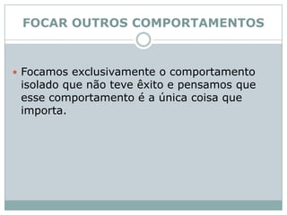 FOCAR OUTROS COMPORTAMENTOS Focamos exclusivamente o comportamento isolado que não teve êxito e pensamos que esse comportamento é a única coisa que importa. 