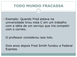 TODO MUNDO FRACASSAExemplo: Quando Fred estava na universidade tirou nota C em um trabalho com a idéia de um serviço que iria competir com o correio. 	O professor considerou isso tolo. 	Dois anos depois Fred Smith fundou a Federal Express. 