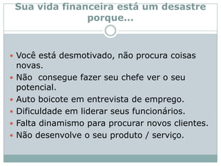 Sua vida financeira está um desastre porque...Você está desmotivado, não procura coisas novas.Não  consegue fazer seu chefe ver o seu potencial.Auto boicote em entrevista de emprego.Dificuldade em liderar seus funcionários.Falta dinamismo para procurar novos clientes.Não desenvolve o seu produto / serviço.