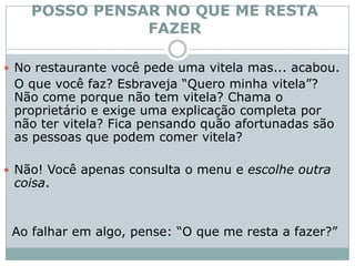 POSSO PENSAR NO QUE ME RESTA FAZERNo restaurante você pede uma vitela mas... acabou. 	O que você faz? Esbraveja “Quero minha vitela”? Não come porque não tem vitela? Chama o proprietário e exige uma explicação completa por não ter vitela? Fica pensando quão afortunadas são as pessoas que podem comer vitela? Não! Você apenas consulta o menu e escolhe outra coisa. Ao falhar em algo, pense: “O que me resta a fazer?” 