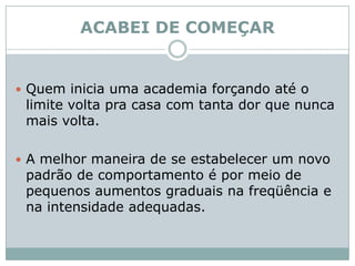ACABEI DE COMEÇARQuem inicia uma academia forçando até o limite volta pra casa com tanta dor que nunca mais volta. A melhor maneira de se estabelecer um novo padrão de comportamento é por meio de pequenos aumentos graduais na freqüência e na intensidade adequadas. 
