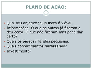 PLANO DE AÇÃO:Qual seu objetivo? Sua meta é viável. Informações: O que as outros já fizeram e deu certo. O que não fizeram mas pode dar certo? Quais os passos? Tarefas pequenas. Quais conhecimentos necessários?Investimento? 