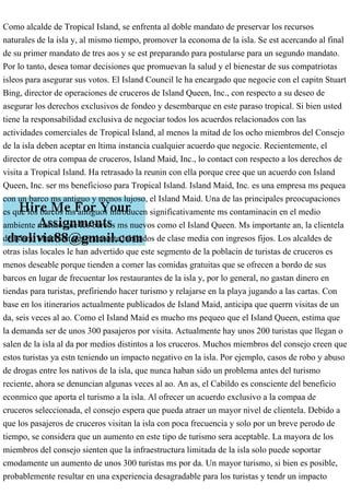 Como alcalde de Tropical Island, se enfrenta al doble mandato de preservar los recursos
naturales de la isla y, al mismo tiempo, promover la economa de la isla. Se est acercando al final
de su primer mandato de tres aos y se est preparando para postularse para un segundo mandato.
Por lo tanto, desea tomar decisiones que promuevan la salud y el bienestar de sus compatriotas
isleos para asegurar sus votos. El Island Council le ha encargado que negocie con el capitn Stuart
Bing, director de operaciones de cruceros de Island Queen, Inc., con respecto a su deseo de
asegurar los derechos exclusivos de fondeo y desembarque en este paraso tropical. Si bien usted
tiene la responsabilidad exclusiva de negociar todos los acuerdos relacionados con las
actividades comerciales de Tropical Island, al menos la mitad de los ocho miembros del Consejo
de la isla deben aceptar en ltima instancia cualquier acuerdo que negocie. Recientemente, el
director de otra compaa de cruceros, Island Maid, Inc., lo contact con respecto a los derechos de
visita a Tropical Island. Ha retrasado la reunin con ella porque cree que un acuerdo con Island
Queen, Inc. ser ms beneficioso para Tropical Island. Island Maid, Inc. es una empresa ms pequea
con un barco ms antiguo y menos lujoso, el Island Maid. Una de las principales preocupaciones
es que los barcos ms antiguos introducen significativamente ms contaminacin en el medio
ambiente marino que los barcos ms nuevos como el Island Queen. Ms importante an, la clientela
de Island Maid son generalmente jubilados de clase media con ingresos fijos. Los alcaldes de
otras islas locales le han advertido que este segmento de la poblacin de turistas de cruceros es
menos deseable porque tienden a comer las comidas gratuitas que se ofrecen a bordo de sus
barcos en lugar de frecuentar los restaurantes de la isla y, por lo general, no gastan dinero en
tiendas para turistas, prefiriendo hacer turismo y relajarse en la playa jugando a las cartas. Con
base en los itinerarios actualmente publicados de Island Maid, anticipa que querrn visitas de un
da, seis veces al ao. Como el Island Maid es mucho ms pequeo que el Island Queen, estima que
la demanda ser de unos 300 pasajeros por visita. Actualmente hay unos 200 turistas que llegan o
salen de la isla al da por medios distintos a los cruceros. Muchos miembros del consejo creen que
estos turistas ya estn teniendo un impacto negativo en la isla. Por ejemplo, casos de robo y abuso
de drogas entre los nativos de la isla, que nunca haban sido un problema antes del turismo
reciente, ahora se denuncian algunas veces al ao. An as, el Cabildo es consciente del beneficio
econmico que aporta el turismo a la isla. Al ofrecer un acuerdo exclusivo a la compaa de
cruceros seleccionada, el consejo espera que pueda atraer un mayor nivel de clientela. Debido a
que los pasajeros de cruceros visitan la isla con poca frecuencia y solo por un breve perodo de
tiempo, se considera que un aumento en este tipo de turismo sera aceptable. La mayora de los
miembros del consejo sienten que la infraestructura limitada de la isla solo puede soportar
cmodamente un aumento de unos 300 turistas ms por da. Un mayor turismo, si bien es posible,
probablemente resultar en una experiencia desagradable para los turistas y tendr un impacto
 