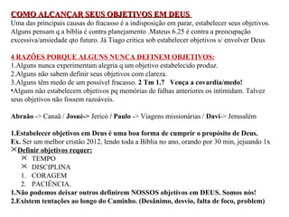 COMO ALCANÇAR SSEEUUSS OOBBJJEETTIIVVOOSS EEMM DDEEUUSS 
Uma das principais causas do fracasso é a indisposição em parar, estabelecer seus objetivos. 
Alguns pensam q a bíblia é contra planejamento .Mateus 6.25 é contra a preocupação 
excessiva/ansiedade qto futuro. Já Tiago critica sob estabelecer objetivos s/ envolver Deus 
4 RAZÕES PORQUE ALGUNS NUNCA DEFINEM OBJETIVOS: 
1.Alguns nunca experimentam alegria q um objetivo estabelecido produz. 
2.Alguns não sabem definir seus objetivos com clareza. 
3.Alguns têm medo de um possível fracasso. 2 Tm 1.7 Vença a covardia/medo! 
•Alguns não estabelecem objetivos pq memórias de falhas anteriores os intimidam. Talvez 
seus objetivos não fossem razoáveis. 
Abraão -> Canaã / Josué-> Jericó / Paulo -> Viagens missionárias / Davi-> Jerusalém 
1.Estabelecer objetivos em Deus é uma boa forma de cumprir o propósito de Deus. 
Ex. Ser um melhor cristão 2012, lendo toda a Bíblia no ano, orando por 30 min, jejuando 1x 
Definir objetivos requer: 
 TEMPO 
 DISCIPLINA 
1. CORAGEM 
2. PACIÊNCIA. 
1.Não podemos deixar outros definirem NOSSOS objetivos em DEUS. Somos nós! 
2.Existem tentações ao longo do Caminho. (Desânimo, desvio, falta de foco, problem) 
 