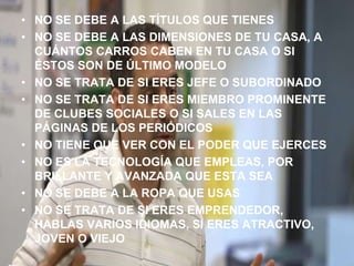 NO SE DEBE A LAS TÍTULOS QUE TIENESNO SE DEBE A LAS DIMENSIONES DE TU CASA, A CUÁNTOS CARROS CABEN EN TU CASA O SI ÉSTOS SON DE ÚLTIMO MODELONO SE TRATA DE SI ERES JEFE O SUBORDINADONO SE TRATA DE SI ERES MIEMBRO PROMINENTE DE CLUBES SOCIALES O SI SALES EN LAS PÁGINAS DE LOS PERIÓDICOSNO TIENE QUE VER CON EL PODER QUE EJERCESNO ES LA TECNOLOGÍA QUE EMPLEAS, POR BRILLANTE Y AVANZADA QUE ESTA SEANO SE DEBE A LA ROPA QUE USASNO SE TRATA DE SI ERES EMPRENDEDOR, HABLAS VARIOS IDIOMAS, SI ERES ATRACTIVO, JOVEN O VIEJO