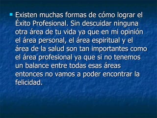 Existen muchas formas de cómo lograr el Éxito Profesional. Sin descuidar ninguna otra área de tu vida ya que en mi opinión el área personal, el área espiritual y el área de la salud son tan importantes como el área profesional ya que si no tenemos un balance entre todas esas áreas entonces no vamos a poder encontrar la felicidad.  