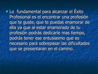 Lo  fundamental para alcanzar el Éxito Profesional es el encontrar una profesión que te guste, que te puedas enamorar de ella ya que al estar enamorado de tu profesión podrás dedicarle mas tiempo, podrás tener ese entusiasmo que es necesario para sobrepasar las dificultades que se presentaran en el camino. 