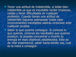 Tener una actitud de Indetenible, si leíste bien indetenible ya que es inevitable recibir tropiezos, caídas y tener dificultades en cualquier profesión. Cuando tienes una actitud de indetenible lograras sobrepasar todos esos inconvenientes inevitables saldrás victorioso ante cualquier prueba.  Saber lo que quieres conseguir. Si conoces lo que quieres, conoces los resultados que quieres producir, te puedes concentrar e invertir tu energía en esos objetivos establecidos. Esto es de vital importancia, saber hacia donde vas, cual es la meta a conseguir. 