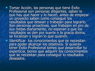 Tomar Acción, las personas que tiene Éxito Profesional son personas diligentes, saben lo que hay que hacer y lo hacen, antes de empezar un proyecto saben como conseguir los resultados que desean y trabajan para lograrlo. Son personas proactivas, que trabajan en pro de sus metas diariamente, no esperan a que los resultados se den por suerte o la gracia divina, se focalizan y logran lo que quieren. Identificar  los conocimientos que se necesitan para poder alcanzar los objetivos. Si quieres tener Éxito Profesional tienes que desarrollar tu experticia, tienes que adquirir los conocimientos que se necesitan para conseguir lo resultados deseados. 