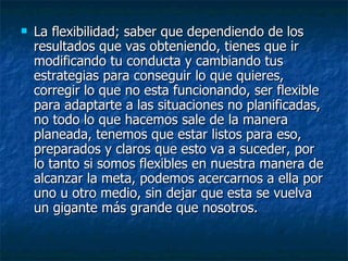 La flexibilidad; saber que dependiendo de los resultados que vas obteniendo, tienes que ir modificando tu conducta y cambiando tus estrategias para conseguir lo que quieres, corregir lo que no esta funcionando, ser flexible para adaptarte a las situaciones no planificadas, no todo lo que hacemos sale de la manera planeada, tenemos que estar listos para eso, preparados y claros que esto va a suceder, por lo tanto si somos flexibles en nuestra manera de alcanzar la meta, podemos acercarnos a ella por uno u otro medio, sin dejar que esta se vuelva un gigante más grande que nosotros. 