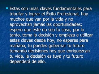 Estas son unas claves fundamentales para triunfar y lograr el Éxito Profesional, hay muchos que van por la vida y no aprovechan jamás las oportunidades; espero que este no sea tu caso, por lo tanto, toma la decisión y empieza a utilizar estas claves desde hoy, no esperes para mañana, tu puedes gobernar tu futuro tomando decisiones hoy que enriquezcan tu vida, la decisión es tuya y tu futuro dependerá de ello. 