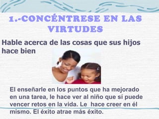 1.-CONCÉNTRESE EN LAS VIRTUDES Hable acerca de las cosas que sus hijos hace bien El enseñarle en los puntos que ha mejorado en una tarea, le hace ver al niño que sí puede vencer retos en la vida. Le  hace creer en él mismo. El éxito atrae más éxito. 