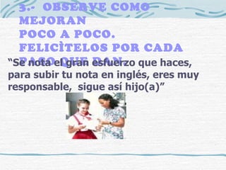 3.-  OBSERVE COMO MEJORAN  POCO A POCO.  FELICÌTELOS POR CADA PASO QUE DAN. “ Se nota el gran esfuerzo que haces, para subir tu nota en inglés, eres muy responsable,  sigue así hijo(a)” 
