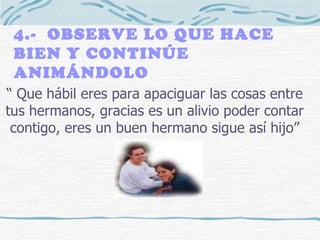 4.-  OBSERVE LO QUE HACE BIEN Y CONTINÚE ANIMÁNDOLO “  Que hábil eres para apaciguar las cosas entre tus hermanos, gracias es un alivio poder contar contigo, eres un buen hermano sigue así hijo” 
