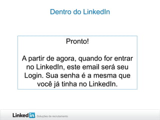 Dentro do LinkedIn

Pronto!
A partir de agora, quando for entrar
no LinkedIn, este email será seu
Login. Sua senha é a mesma que
você já tinha no LinkedIn.

Soluções de recrutamento

 