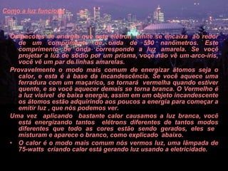 Como a luz funciona   Os pacotes de energia que este elétron  emite se encaixa  ao redor de um comprimento de onda de 590 nanômetros. Este comprimento de onda corresponde a luz amarela. Se você projetar a luz de sódio por um prisma, você não vê um arco-íris, você vê um par de linhas amarelas.  Provavelmente o modo mais comum de energizar átomos seja o calor, e esta é à base da incandescência. Se você aquece uma ferradura com um maçarico, se tornará  vermelha quando estiver quente, e se você aquecer demais se torna branca. O Vermelho é a luz visível  de baixa energia, assim em um objeto incandescente os átomos estão adquirindo aos poucos a energia para começar a emitir luz , que nós podemos ver.  Uma vez  aplicando  bastante calor causamos a luz branca, você está energizando tantos  elétrons diferentes de tantos modos diferentes que todo as cores estão sendo gerados, eles se  misturam e aparece o branco, como explicado  abaixo.  O calor é o modo mais comum nós vermos luz, uma lâmpada de 75-watts  criando calor está gerando luz usando a eletricidade.  