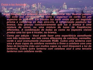 Como a luz funciona   Isaac Newton foi a primeira pessoa a demonstrar isto. Newton passou luz solar por um prisma de vidro e separour as cores em um espectro de arco-íris. Ele passou luz solar então por um segundo prisma e combinou os dois arco-íris. A combinação produziu luz branca. Isto provou conclusivamente que luz a branca é uma mistura de cores, ou uma mistura de luzes de freqüências diferentes. A combinação de todas as cores no espectro visível produz uma luz que é incolor, ou branca.  Cores por adição - Você pode fazer uma experiência semelhante com três lanternas  em três cores diferentes de celofane, vermelho, verde e azul (comumente chamado RGB). Cubra uma lanterna com uma a duas capas de celofane vermelho e firme o celofane com uma faixa de borracha (não use muitos capas ou você bloqueará a luz da lanterna). Cubra outra lanterna com celofane azul e uma terceira lanterna com celofane verde.  