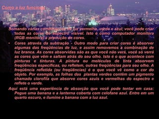 Como a luz funciona   Somando várias combinações de luz vermelha, verde e azul, você pode criar todas as cores do espectro visível. Isto é como computador monitora (RGB monitora) a produção de cores.  Cores através da subtração - Outro modo para criar cores é absorver algumas das freqüências de luz, e assim removemos a combinação de luz branca. As cores absorvidas são as que você não verá, você só verrá as cores que vêm e saltam atrás do seu olho. Isto é o que acontece com pinturas e tinturas. A pintura ou moléculas de tinta absorvem freqüências específicas, ou refletem, outras freqüências para seu olho. A freqüência refletida (ou freqüências) é o que você vê como a cor do objeto. Por exemplo, as folhas das  plantas verdes contêm um pigmento chamado clorofila que absorve cores azuis e vermelhas do espectro e reflete o verde.  Aqui está uma experiência de absorção que você pode tentar em casa: Pegue uma banana e a lanterna coberta com celofane azul. Entre em um quarto escuro, e ilumine a banana com a luz azul.  