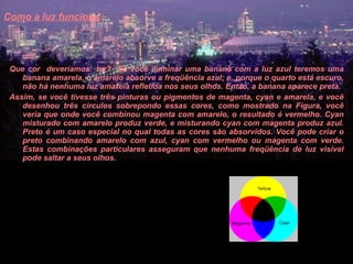 Como a luz funciona   Que cor  deveríamos  ter?  Se você iluminar uma banana com a luz azul teremos uma banana amarela, o amarelo absorve a freqüência azul; e, porque o quarto está escuro, não há nenhuma luz amarela refletida nos seus olhos. Então, a banana aparece preta.  Assim, se você tivesse três pinturas ou pigmentos de magenta, cyan e amarela, e você desenhou três círculos sobrepondo essas cores, como mostrado na Figura, você veria que onde você combinou magenta com amarelo, o resultado é vermelho. Cyan misturado com amarelo produz verde, e misturando cyan com magenta produz azul. Preto é um caso especial no qual todas as cores são absorvidos. Você pode criar o preto combinando amarelo com azul, cyan com vermelho ou magenta com verde. Estas combinações particulares asseguram que nenhuma freqüência de luz visível pode saltar a seus olhos.  