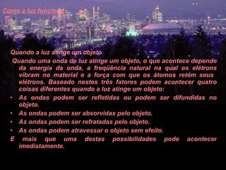 Como a luz funciona   Quando a luz atinge um objeto    Quando uma onda de luz atinge um objeto, o que acontece depende da energia da onda, a freqüência natural na qual os elétrons vibram no material e a força com que os átomos retém seus  elétrons. Baseado nestes três fatores podem acontecer quatro coisas diferentes quando a luz atinge um objeto:  As ondas podem ser refletidas ou podem ser difundidas no objeto.  As ondas podem ser absorvidas pelo objeto.  As ondas podem ser refratadas pelo objeto.  As ondas podem atravessar o objeto sem efeito.  E mais que uma destas possibilidades pode acontecer imediatamente.  