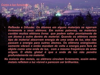 Como a luz funciona   Reflexão e Difusão: Os átomos em alguns materiais se agarram livremente a seus elétrons. Em outras palavras, os materiais contêm muitos elétrons livres  que podem saltar prontamente de um átomo a outro dentro do material. Quando os elétrons neste tipo de material absorvem energia de uma onda de luz, eles não passam a energia para outros átomos. Os elétrons energizados somente vibram e então mandam de volta a energia para fora do objeto como uma onda de luz,  com a mesma freqüência da onda origem. O efeito global é que a onda de luz não penetra profundamente no material.  Na maioria dos metais, os elétrons circulam livremente, assim estes metais refletem a luz visível e parecem ser brilhantes.  