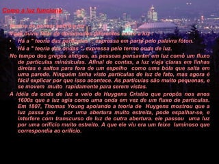Como a luz funciona  Modos de pensar sobre a luz  Você ouviu falar de dois modos diferentes sobre a luz :  Há a " teoria das partículas ", expressa em parte pelo palavra fóton.  Há a " teoria das ondas ", expressa pelo termo onda de luz.  No tempo dos gregos antigos, as pessoas pensavam em luz como um fluxo de partículas minúsculas. Afinal de contas, a luz viaja claras em linhas diretas e saltos para fora de um espelho  como uma bola que salta em uma parede. Ninguém tinha visto partículas de luz de fato, mas agora é fácil explicar por que isso acontece. As partículas são muito pequenas, e se movem  muito  rapidamente para serem vistas.  A idéia da onda de luz a veio de Huygens Cristão que propôs nos anos 1600s que a luz agia como uma onda em vez de um fluxo de partículas. Em 1807, Thomas Young apoiando a teoria de  Huygens mostrou que a luz passa por  por uma abertura muito estreita, pode espalhar-se, e interfere com transcurso de luz de outra abertura. ele passou  uma luz por uma orifício muito estreito. A que ele viu era um feixe  luminoso que correspondia ao orifício.  