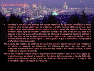 Como a luz funciona   Reflexão e Difusão: Os átomos em alguns materiais se agarram livremente a seus elétrons. Em outras palavras, os materiais contêm muitos elétrons livres  que podem saltar prontamente de um átomo a outro dentro do material. Quando os elétrons neste tipo de material absorvem energia de uma onda de luz, eles não passam a energia para outros átomos. Os elétrons energizados somente vibram e então mandam de volta a energia para fora do objeto como uma onda de luz,  com a mesma freqüência da onda origem. O efeito global é que a onda de luz não penetra profundamente no material.  Na maioria dos metais, os elétrons circulam livremente, assim estes metais refletem a luz visível e parecem ser brilhantes. Os elétrons do vidro têm um pouco de liberdade, entretanto não como na maioria dos metais. Em menos  casos, o vidro reflete luz e aparece brilhante.  Uma onda refletida sempre atinge a superfície de um material com o mesmo ângulo da  onda de origem ao atingir a superfície. Em física, isto é chamado a Lei da Reflexão. Você provavelmente ouviu a Lei de Reflexão declarada como " o ângulo de incidência é igual ao ângulo de reflexão ".  