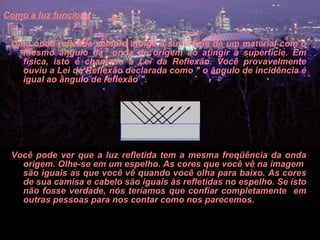 Como a luz funciona   Uma onda refletida sempre atinge a superfície de um material com o mesmo ângulo da  onda de origem ao atingir a superfície. Em física, isto é chamado a Lei da Reflexão. Você provavelmente ouviu a Lei de Reflexão declarada como " o ângulo de incidência é igual ao ângulo de reflexão ".        Você pode ver que a luz refletida tem a mesma freqüência da onda origem. Olhe-se em um espelho. As cores que você vê na imagem  são iguais as que você vê quando você olha para baixo. As cores de sua camisa e cabelo são iguais às refletidas no espelho. Se isto não fosse verdade, nós teríamos que confiar completamente  em outras pessoas para nos contar como nos parecemos.  