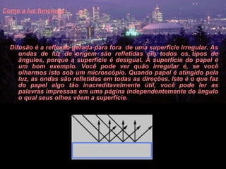 Como a luz funciona   Difusão é a reflexão gerada para fora  de uma superfície irregular. As ondas de luz de origem são refletidas em todos os tipos de ângulos, porque a superfície é desigual. A superfície do papel é um bom exemplo. Você pode ver quão irregular é, se você olharmos isto sob um microscópio. Quando papel é atingido pela luz, as ondas são refletidas em todas as direções. Isto é o que faz do papel algo tão inacreditavelmente útil, você pode ler as palavras impressas em uma página independentemente do ângulo o qual seus olhos vêem a superfície.  