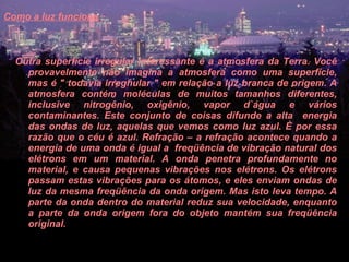 Como a luz funciona   Outra superfície irregular interessante é a atmosfera da Terra. Você provavelmente não imagina a atmosfera como uma superfície, mas é " todavia irreghular " em relação a luz branca de origem. A atmosfera contém moléculas de muitos tamanhos diferentes, inclusive nitrogênio, oxigênio, vapor d`água e vários contaminantes. Este conjunto de coisas difunde a alta  energia das ondas de luz, aquelas que vemos como luz azul. È por essa razão que o céu é azul. Refração – a refração acontece quando a energia de uma onda é igual a  freqüência de vibração natural dos elétrons em um material. A onda penetra profundamente no material, e causa pequenas vibrações nos elétrons. Os elétrons passam estas vibrações para os átomos, e eles enviam ondas de luz da mesma freqüência da onda origem. Mas isto leva tempo. A parte da onda dentro do material reduz sua velocidade, enquanto a parte da onda origem fora do objeto mantém sua freqüência original.  
