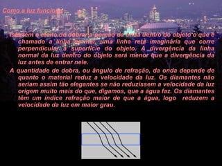 Como a luz funciona   Isto tem o efeito de dobrar a porção da onda dentro do objeto o que é chamado a linha normal, uma linha reta imaginária que corre perpendicular à superfície do objeto. A divergência da linha normal da luz dentro do objeto será menor que a divergência da luz antes de entrar nele.  A quantidade de dobra, ou ângulo de refração, da onda depende de quanto o material reduz a velocidade da luz. Os diamantes não seriam assim tão elegantes se não reduzissem a velocidade da luz origem muito mais do que, digamos, que a água faz. Os diamantes têm um índice refração maior de que a água, logo  reduzem a velocidade da luz em maior grau.  