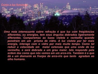 Como a luz funciona   Uma nota interessante sobre refração é que luz com freqüências diferentes, ou energias, tem seus ângulos dobrados ligeiramente diferentes. Comparemos as luzes violeta e vermelha quando penetram em um  prisma de vidro. A luz violeta por ter mais energia, interage com o vidro por mais muito tempo. Como tal reduzi a velocidade em  maior extensão que uma onda de luz vermelha, e será dobrada a um grau maior. Isto responde pela ordem das cores que nós vemos em um arco-íris. Também é o que dá a um diamante as franjas de arco-íris que tanto  agradam ao olho humano.  