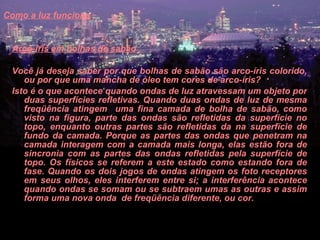 Como a luz funciona   Arco-íris em bolhas de sabão     Você já deseja saber por que bolhas de sabão são arco-íris colorido, ou por que uma mancha de óleo tem cores de arco-íris?  Isto é o que acontece quando ondas de luz atravessam um objeto por duas superfícies refletivas. Quando duas ondas de luz de mesma freqüência atingem  uma fina camada de bolha de sabão, como visto na figura, parte das ondas são refletidas da superfície no topo, enquanto outras partes são refletidas da na superfície de fundo da camada. Porque as partes das ondas que penetram na camada interagem com a camada mais longa, elas estão fora de sincronia com as partes das ondas refletidas pela superfície de topo. Os físicos se referem a este estado como estando fora de fase. Quando os dois jogos de ondas atingem os foto receptores em seus olhos, eles interferem entre si; a interferência acontece quando ondas se somam ou se subtraem umas as outras e assim forma uma nova onda  de freqüência diferente, ou cor.  